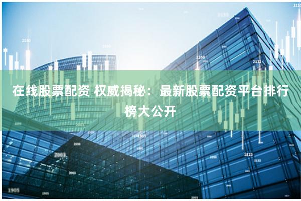 在线股票配资 权威揭秘：最新股票配资平台排行榜大公开